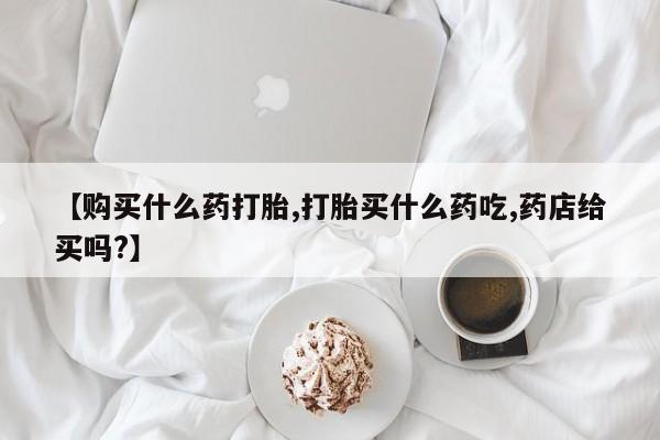流产药专卖微信【购买什么药打胎,打胎买什么药吃,药店给买吗?】