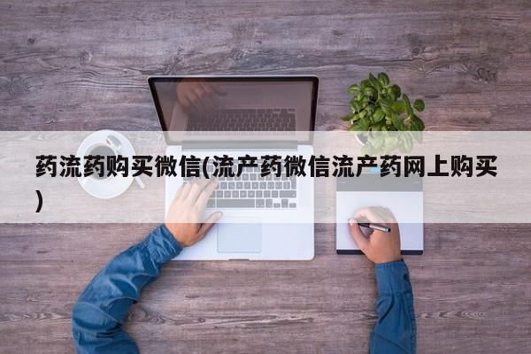 流产药专卖微信药流药购买微信(流产药微信流产药网上购买)