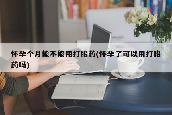 流产药专卖微信怀孕个月能不能用打胎药(怀孕了可以用打胎药吗)