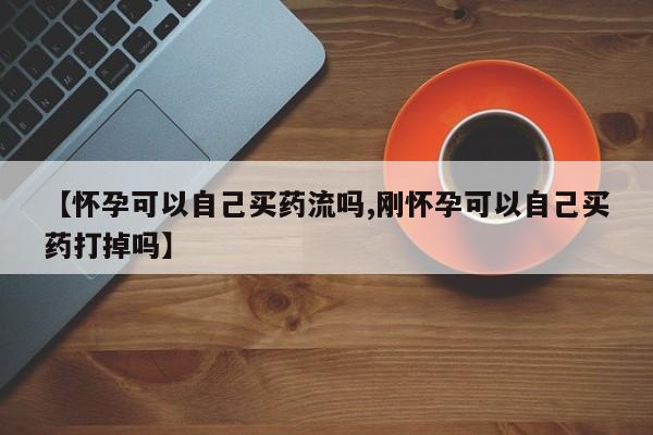 流产药专卖微信【怀孕可以自己买药流吗,刚怀孕可以自己买药打掉吗】