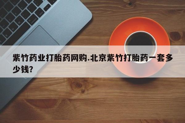 流产药专卖微信紫竹药业打胎药网购.北京紫竹打胎药一套多少钱？